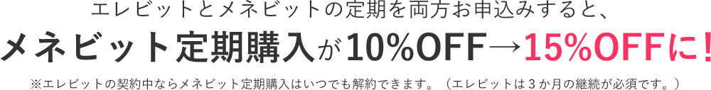 エレビットとメネビットの定期を両方お申込みすると、メネビット定期購入が10%OFF→15%OFFに！※エレビットの契約中ならメネビット定期購入はいつでも解約できます。（エレビットは３か月の継続が必須です。）